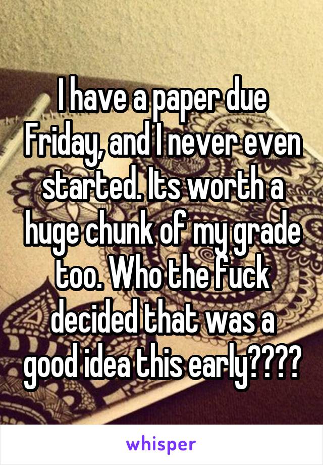 I have a paper due Friday, and I never even started. Its worth a huge chunk of my grade too. Who the fuck decided that was a good idea this early????