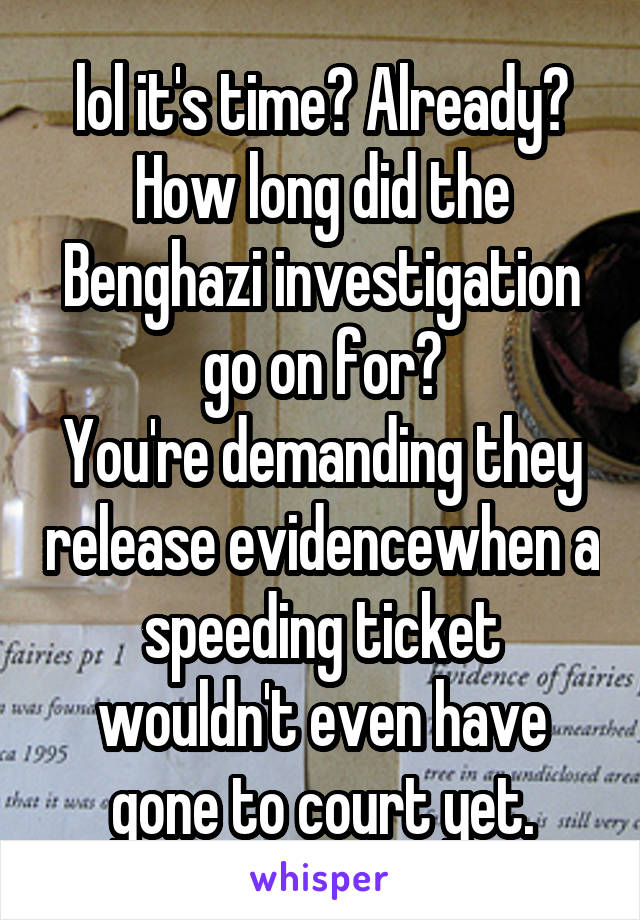 lol it's time? Already?
How long did the Benghazi investigation go on for?
You're demanding they release evidencewhen a speeding ticket wouldn't even have gone to court yet.