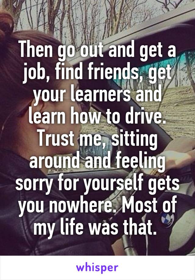 Then go out and get a job, find friends, get your learners and learn how to drive. Trust me, sitting around and feeling sorry for yourself gets you nowhere. Most of my life was that. 