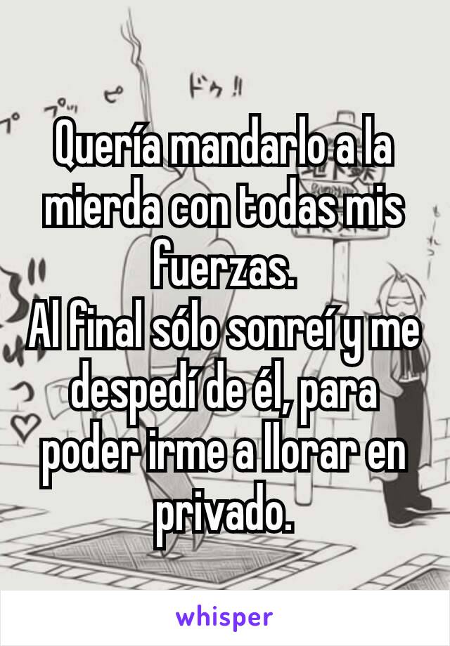 Quería mandarlo a la mierda con todas mis fuerzas.
Al final sólo sonreí y me despedí de él, para poder irme a llorar en privado.