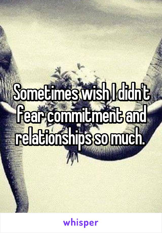 Sometimes wish I didn't fear commitment and relationships so much. 