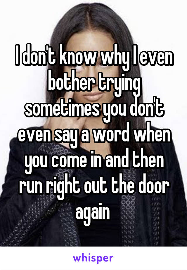 I don't know why I even bother trying sometimes you don't even say a word when you come in and then run right out the door again 