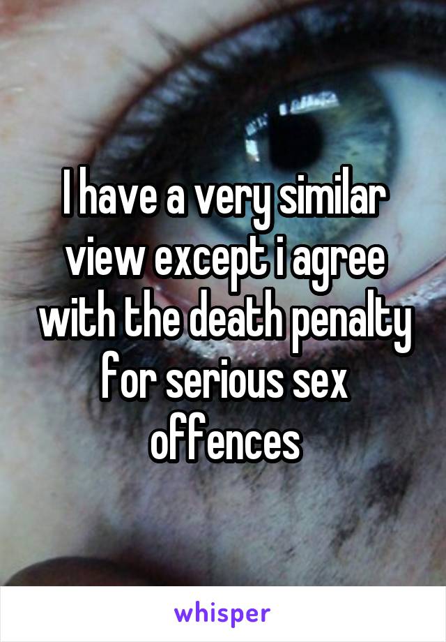 I have a very similar view except i agree with the death penalty for serious sex offences