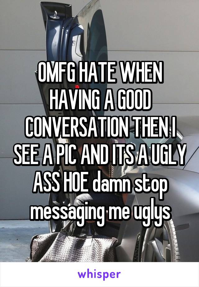 OMFG HATE WHEN HAVING A GOOD CONVERSATION THEN I SEE A PIC AND ITS A UGLY ASS HOE damn stop messaging me uglys