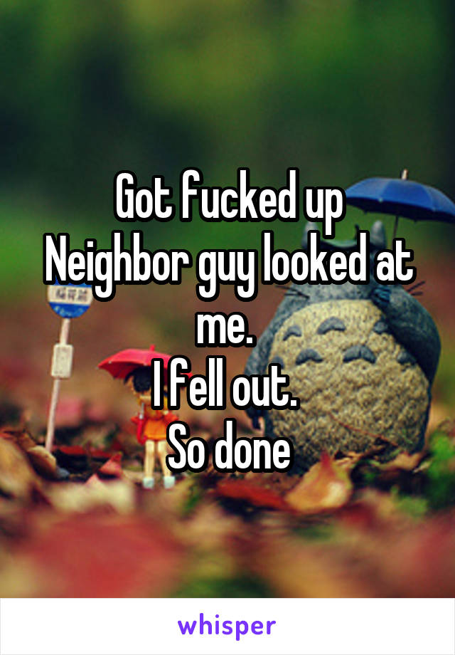 Got fucked up
Neighbor guy looked at me. 
I fell out. 
So done