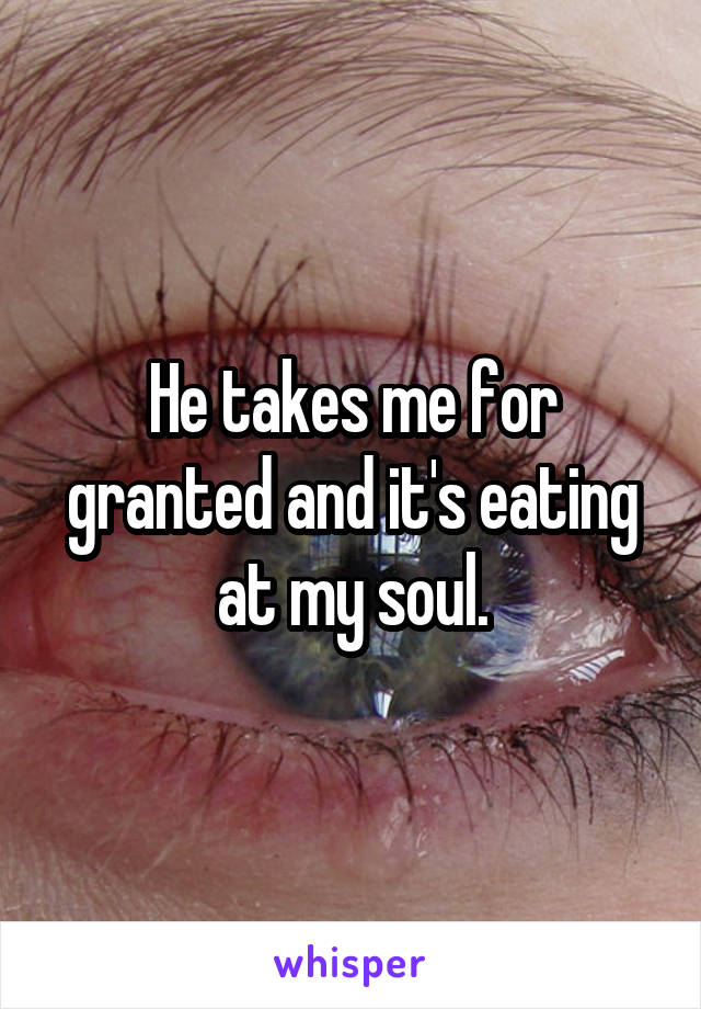 He takes me for granted and it's eating at my soul.