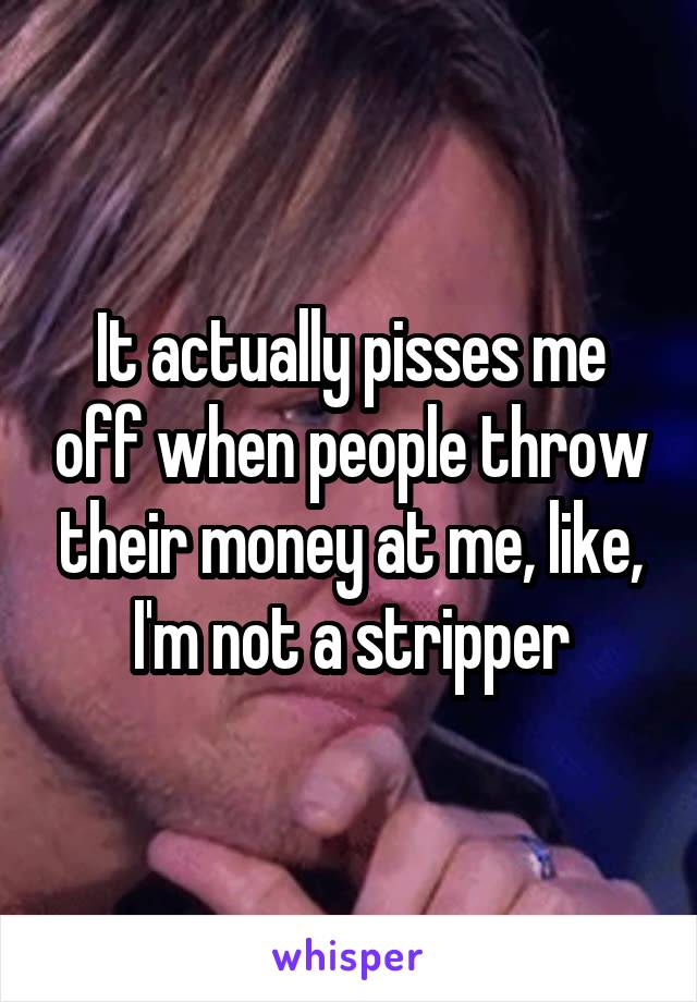 It actually pisses me off when people throw their money at me, like, I'm not a stripper