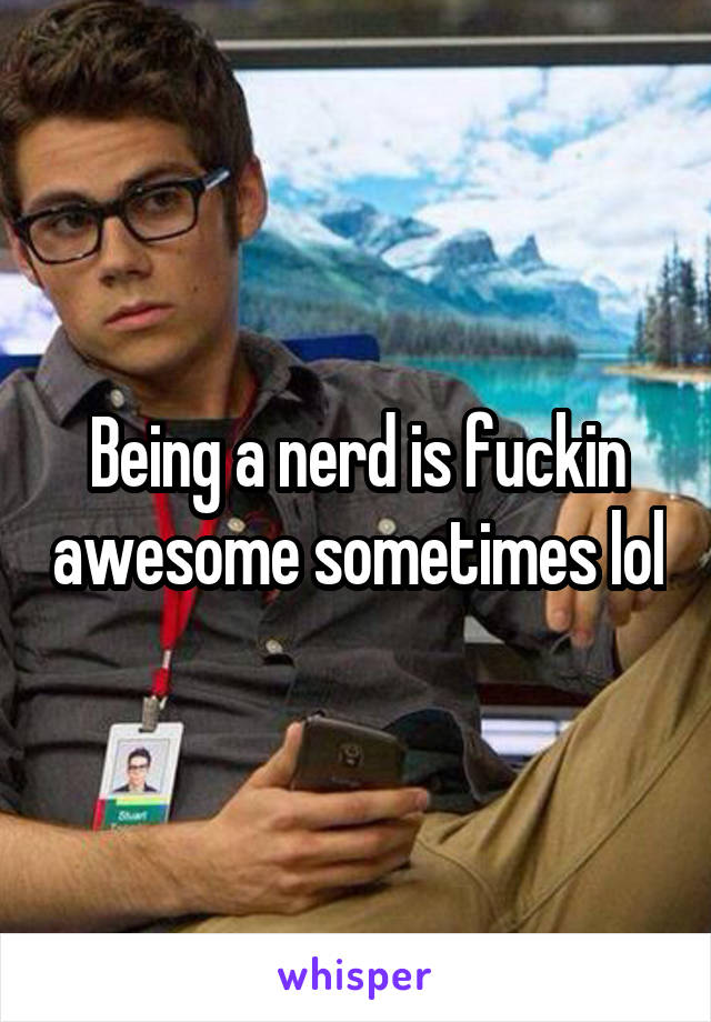 Being a nerd is fuckin awesome sometimes lol