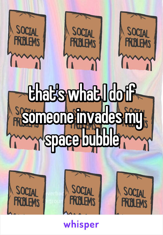 that's what I do if someone invades my space bubble