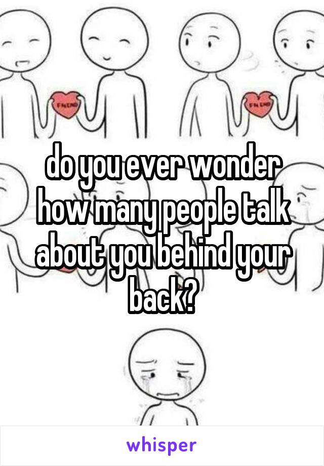 do you ever wonder how many people talk about you behind your back?