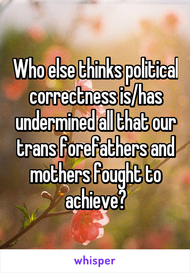 Who else thinks political correctness is/has undermined all that our trans forefathers and mothers fought to achieve?