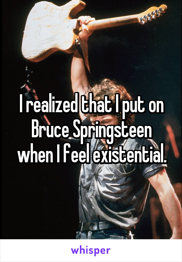 I realized that I put on Bruce Springsteen when I feel existential.