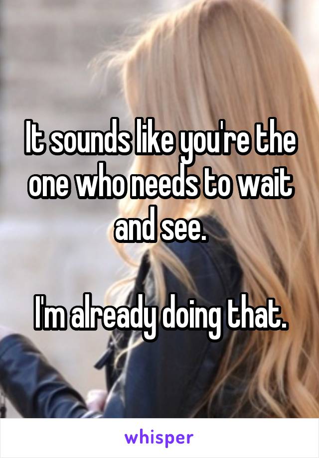 It sounds like you're the one who needs to wait and see.

I'm already doing that.