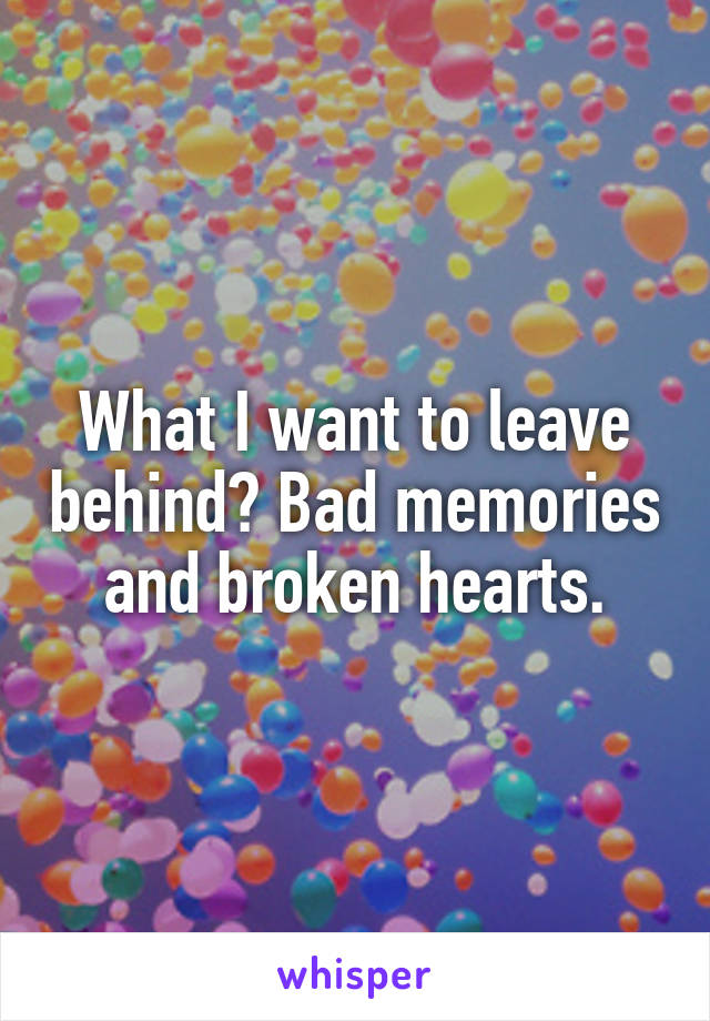 What I want to leave behind? Bad memories and broken hearts.