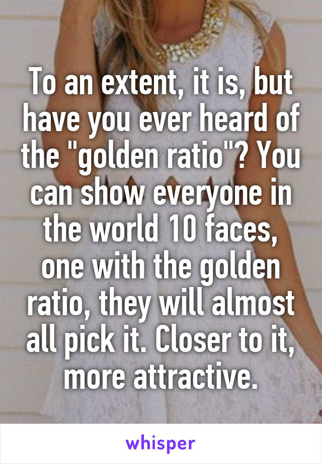 To an extent, it is, but have you ever heard of the "golden ratio"? You can show everyone in the world 10 faces, one with the golden ratio, they will almost all pick it. Closer to it, more attractive.