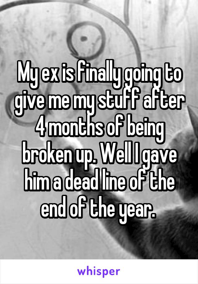 My ex is finally going to give me my stuff after 4 months of being broken up. Well I gave him a dead line of the end of the year. 