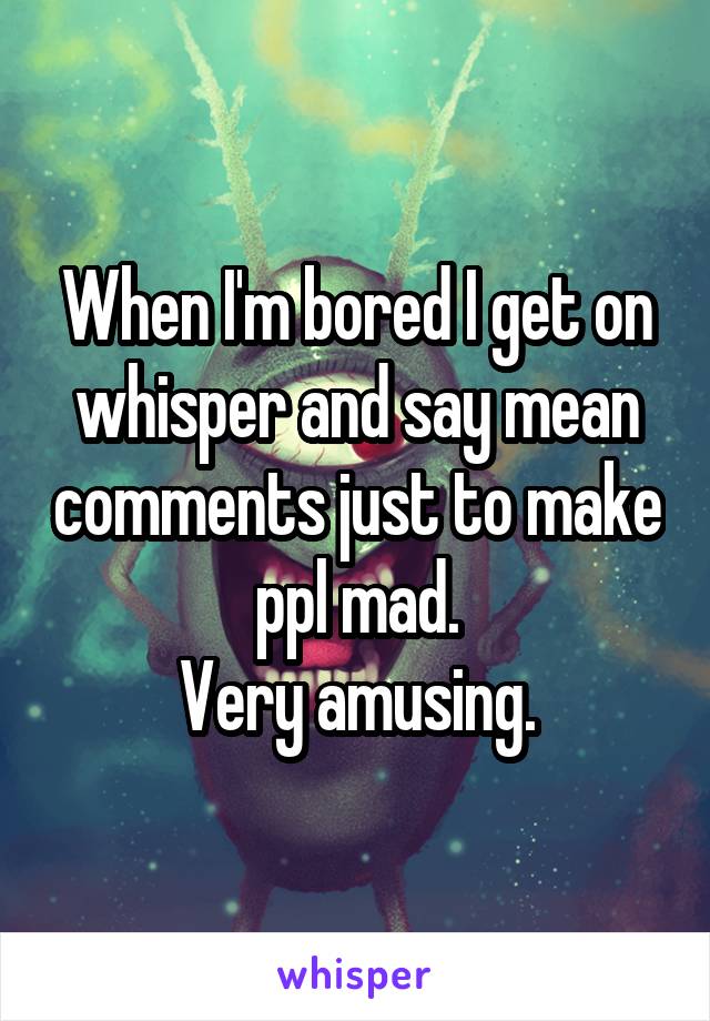 When I'm bored I get on whisper and say mean comments just to make ppl mad.
Very amusing.