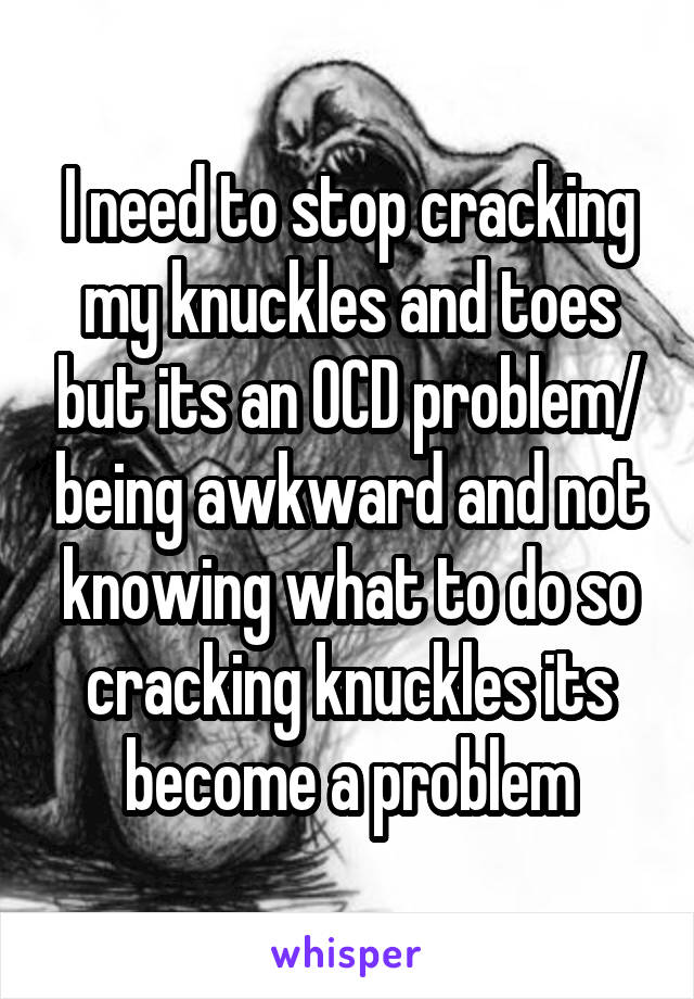 I need to stop cracking my knuckles and toes but its an OCD problem/ being awkward and not knowing what to do so cracking knuckles its become a problem