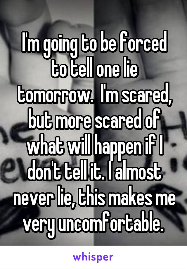 I'm going to be forced to tell one lie tomorrow.  I'm scared, but more scared of what will happen if I don't tell it. I almost never lie, this makes me very uncomfortable. 