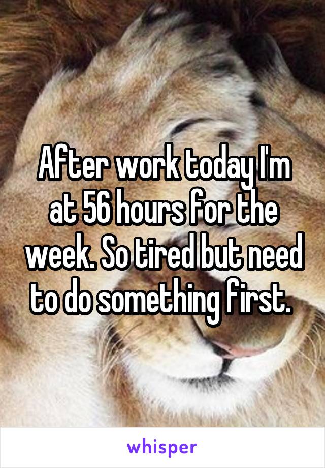 After work today I'm at 56 hours for the week. So tired but need to do something first. 