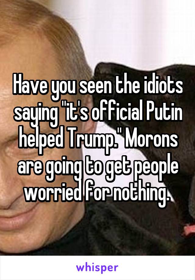 Have you seen the idiots saying "it's official Putin helped Trump." Morons are going to get people worried for nothing. 