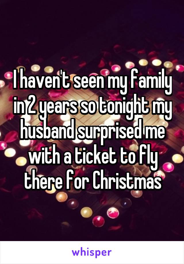 I haven't seen my family in 2 years so tonight my husband surprised me with a ticket to fly there for Christmas