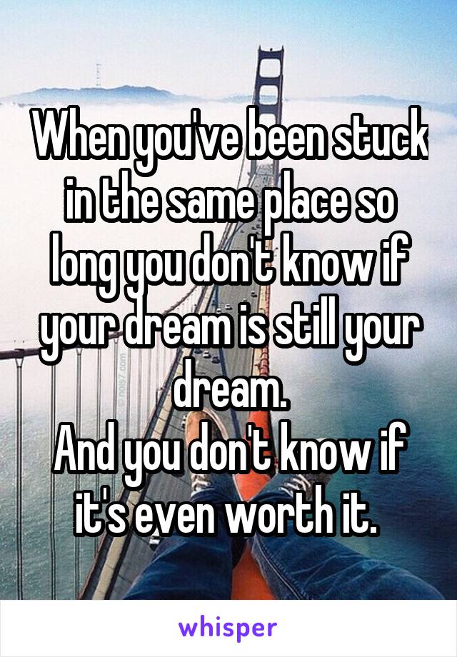 When you've been stuck in the same place so long you don't know if your dream is still your dream.
And you don't know if it's even worth it. 