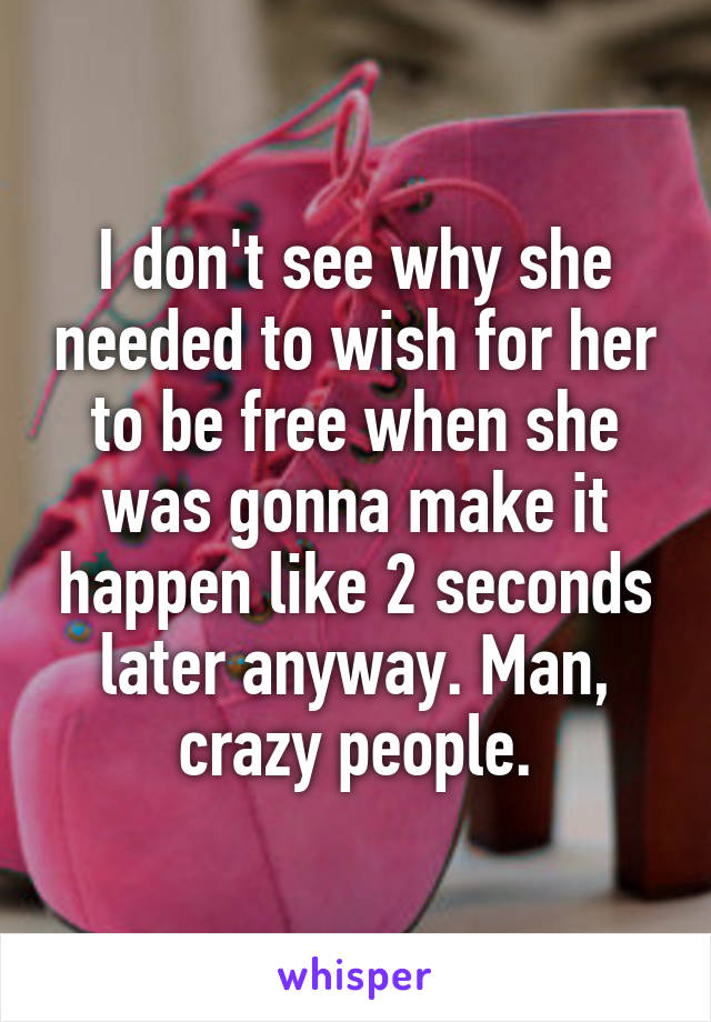 I don't see why she needed to wish for her to be free when she was gonna make it happen like 2 seconds later anyway. Man, crazy people.