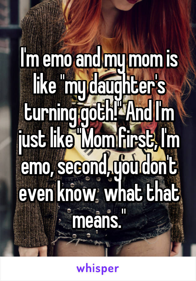 I'm emo and my mom is like "my daughter's turning goth!" And I'm just like "Mom first, I'm emo, second, you don't even know  what that means."