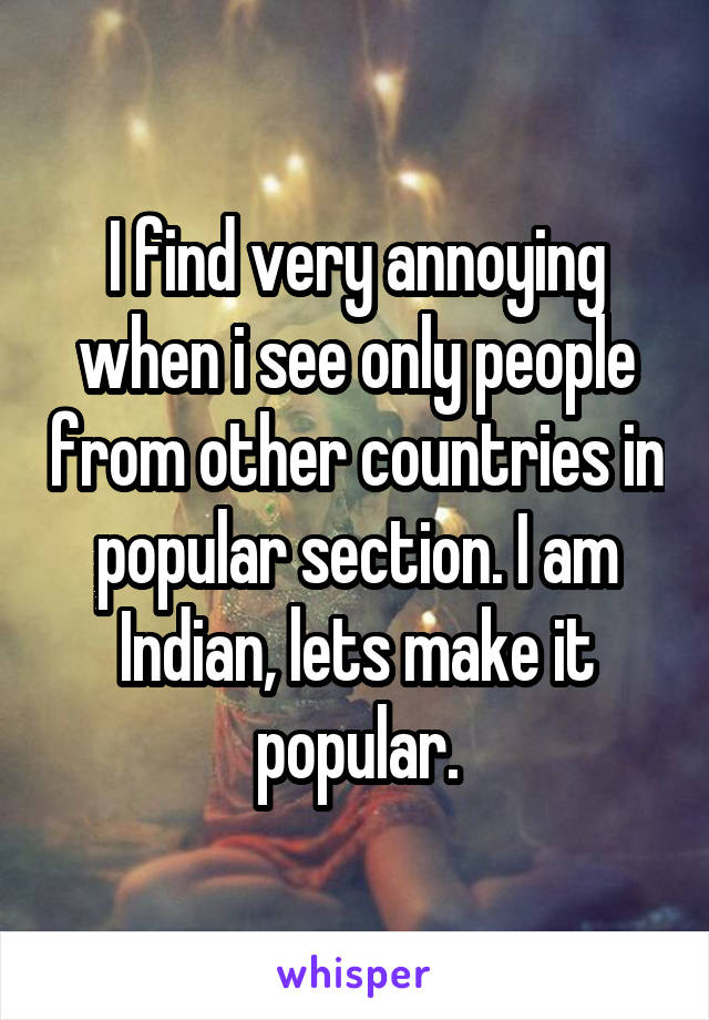 I find very annoying when i see only people from other countries in popular section. I am Indian, lets make it popular.