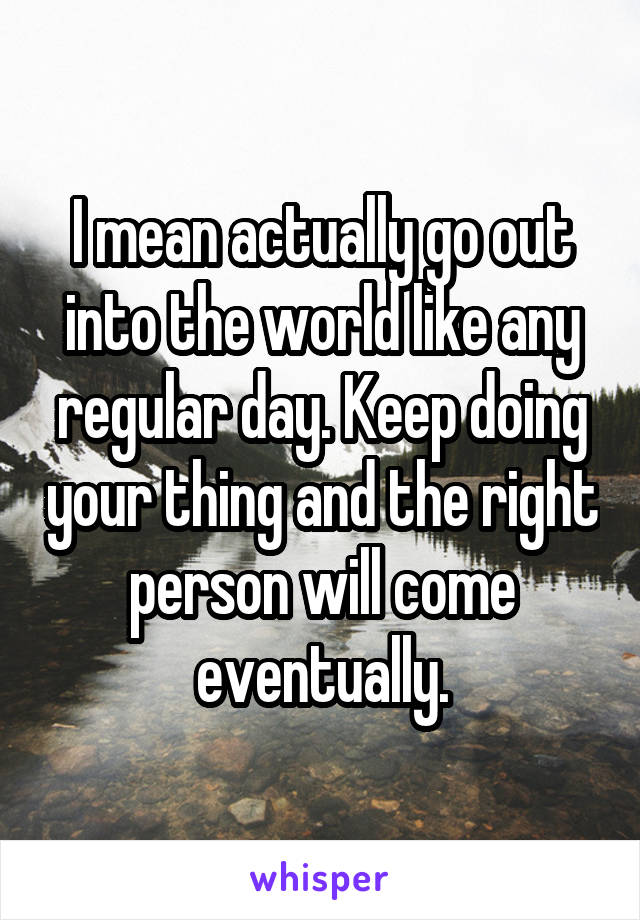 I mean actually go out into the world like any regular day. Keep doing your thing and the right person will come eventually.