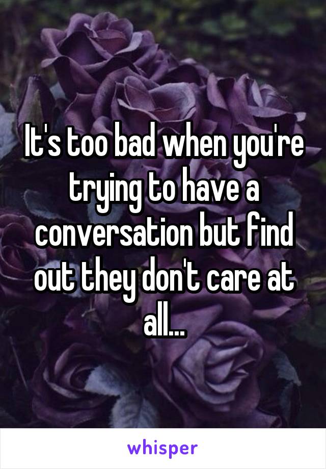 It's too bad when you're trying to have a conversation but find out they don't care at all...