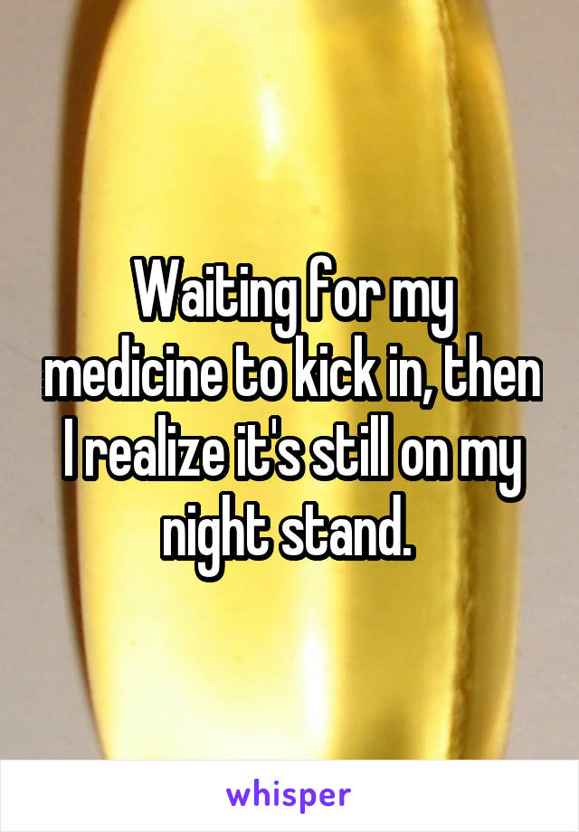 Waiting for my medicine to kick in, then I realize it's still on my night stand. 