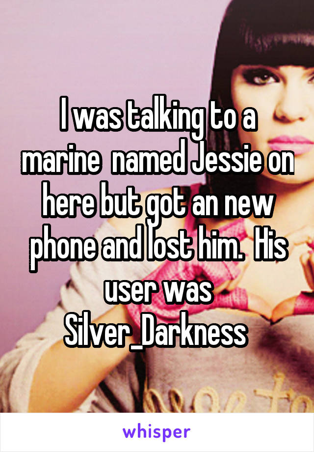 I was talking to a marine  named Jessie on here but got an new phone and lost him.  His user was Silver_Darkness 