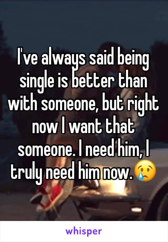 I've always said being single is better than with someone, but right now I want that someone. I need him, I truly need him now.😢