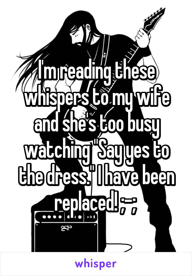 I'm reading these whispers to my wife and she's too busy watching "Say yes to the dress." I have been replaced! ;-; 