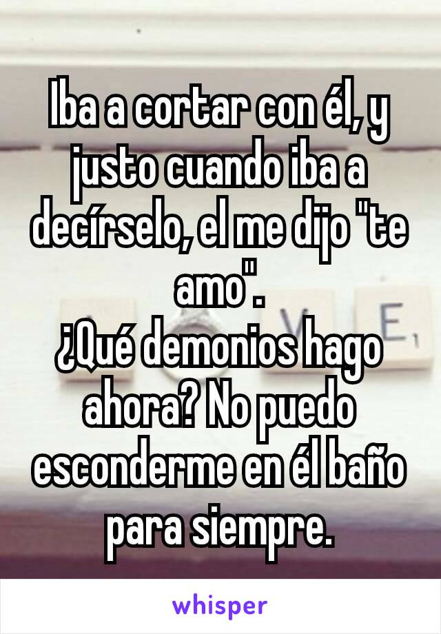 Iba a cortar con él, y justo cuando iba a decírselo, el me dijo "te amo".
¿Qué demonios hago ahora? No puedo esconderme en él baño para siempre.