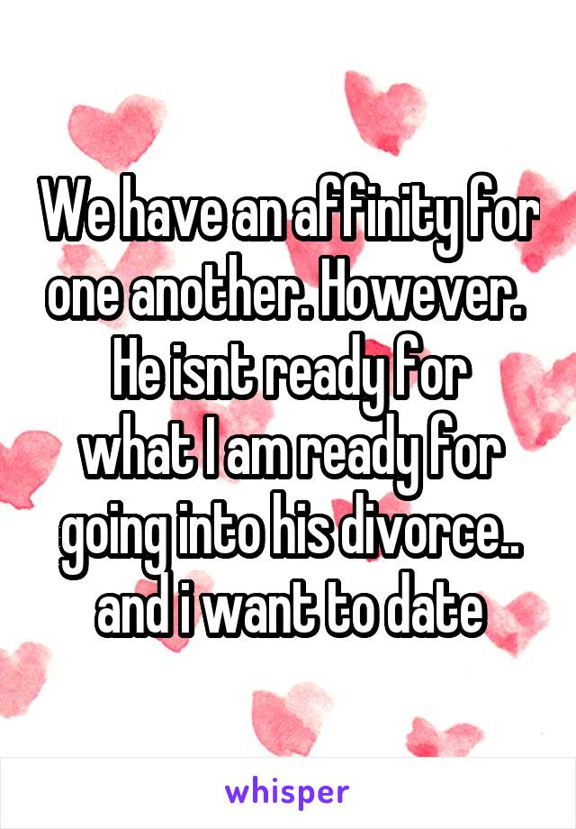 We have an affinity for one another. However. 
He isnt ready for what I am ready for going into his divorce.. and i want to date