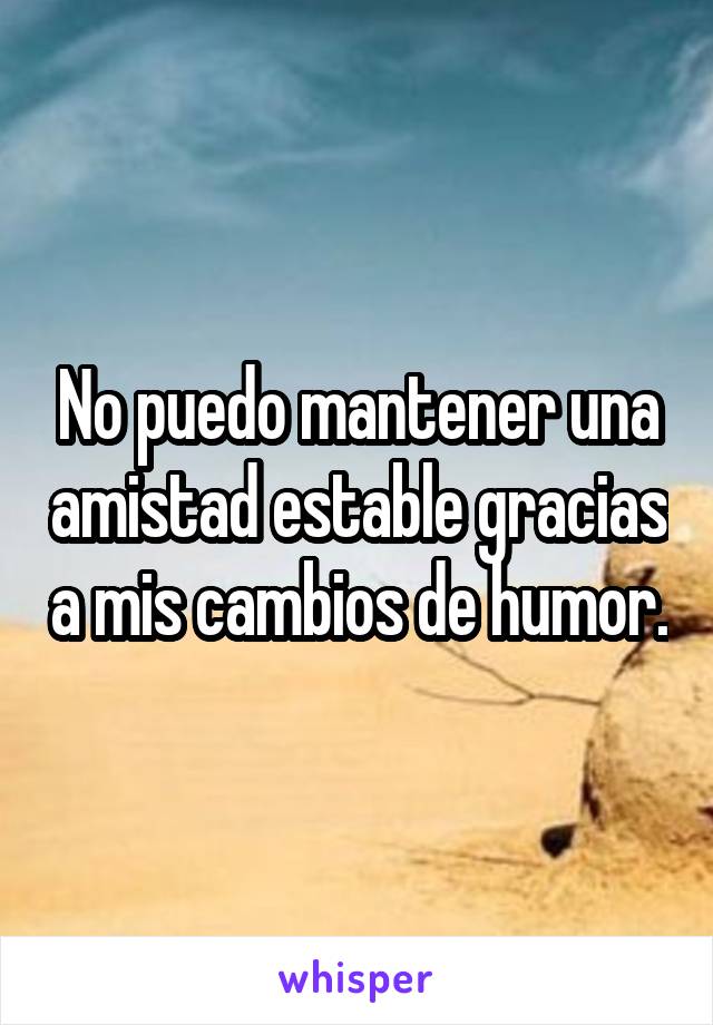 No puedo mantener una amistad estable gracias a mis cambios de humor.