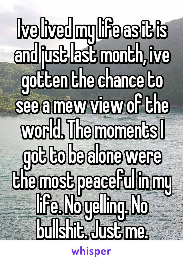 Ive lived my life as it is and just last month, ive gotten the chance to see a mew view of the world. The moments I got to be alone were the most peaceful in my life. No yelling. No bullshit. Just me.