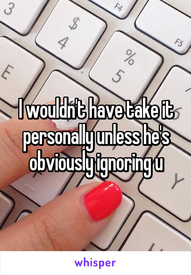 I wouldn't have take it personally unless he's obviously ignoring u