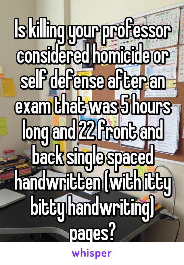 Is killing your professor considered homicide or self defense after an exam that was 5 hours long and 22 front and back single spaced handwritten (with itty bitty handwriting) pages?