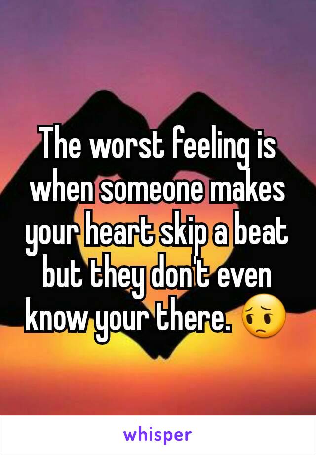 The worst feeling is when someone makes your heart skip a beat but they don't even know your there. 😔