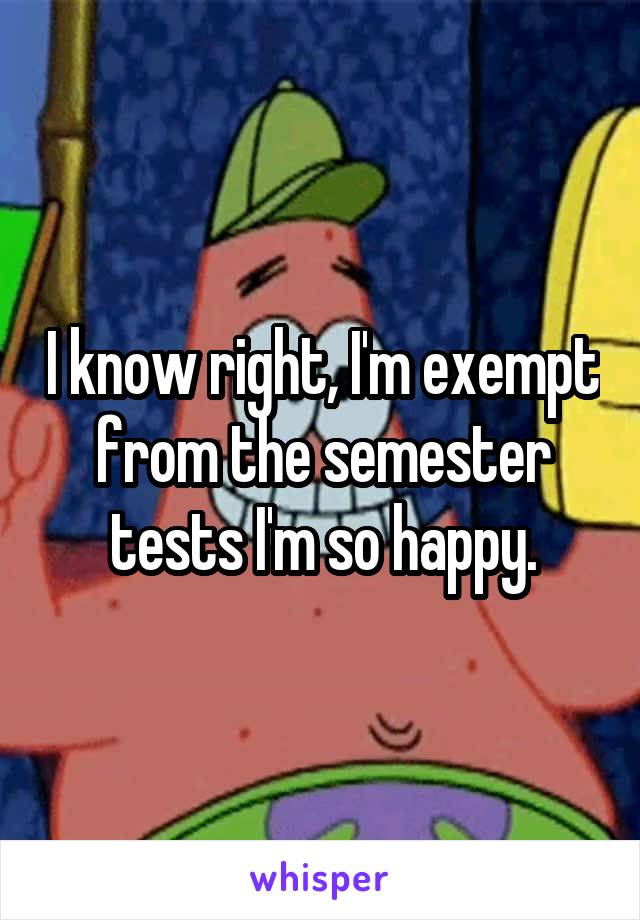 I know right, I'm exempt from the semester tests I'm so happy.