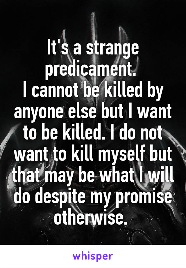 It's a strange predicament. 
I cannot be killed by anyone else but I want to be killed. I do not want to kill myself but that may be what I will do despite my promise otherwise. 