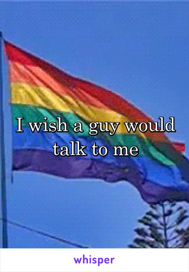 I wish a guy would talk to me