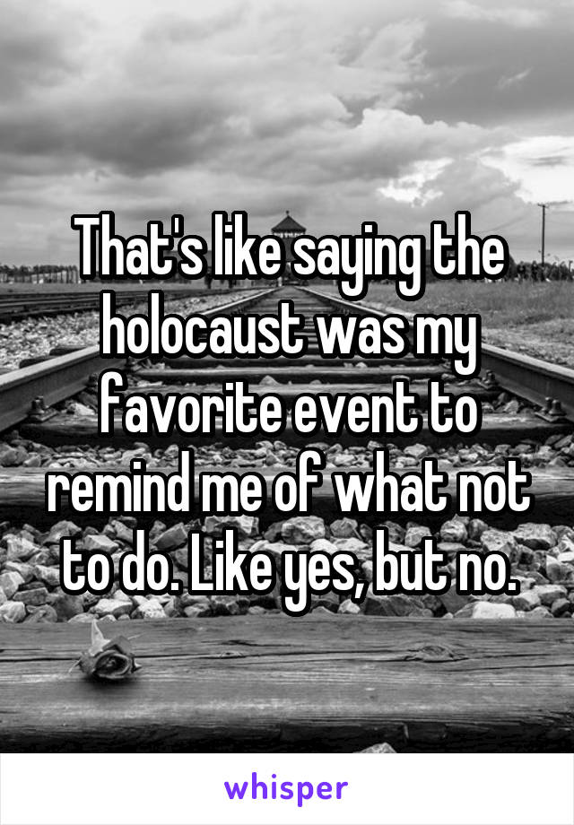 That's like saying the holocaust was my favorite event to remind me of what not to do. Like yes, but no.