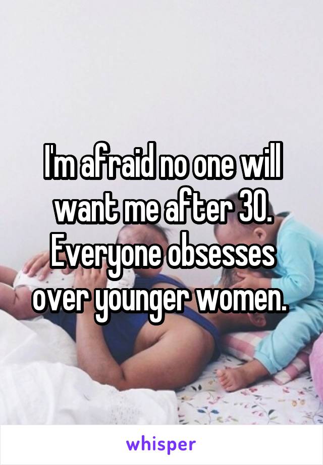 I'm afraid no one will want me after 30. Everyone obsesses over younger women. 