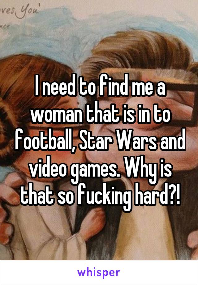 I need to find me a woman that is in to football, Star Wars and video games. Why is that so fucking hard?!