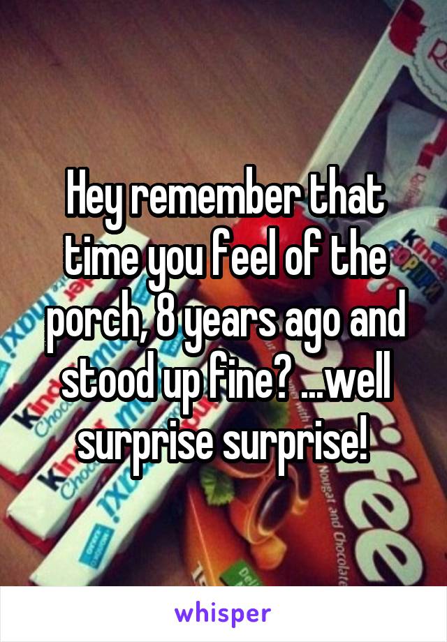 Hey remember that time you feel of the porch, 8 years ago and stood up fine? ...well surprise surprise! 